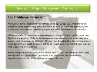 Stress andAnger Management Association
Un Problème Financier :
•Peut aussi être à l'origine de votre stress. Votre époux/épouse semble toujours
dépenser votre argent. Vous aimez économiser, alors qu'il/elle est dépensier/ère.
Après tout, il vaut mieux prévenir que guérir et économiser en cas de coup dur.
•Mais qu'à cela ne tienne: votre époux/épouse, sait que l'argent est là et qu'il peut
l'utiliser à sa guise, et il/elle se moque complètement qu'il puisse servir pour des
projets futurs ou en cas de difficulté. Et vous vous disputez donc constamment avec
votre conjoint à ce sujet. Ce conflit stérile ne résout bien évidemment rien, et peut
être la source de votre stress.
•Vous avez peut être des difficultés à finir le mois. Si vous ou quelqu'un dans votre
famille souffre d'une maladie chronique, vous devez aller chez le médecin
régulièrement et vider vos poches pour payer la facture.
 