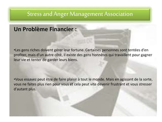 Stress andAnger Management Association
Un Problème Financier :
•Les gens riches doivent gérer leur fortune. Certaines personnes sont tentées d'en
profiter, mais d'un autre côté, il existe des gens honnêtes qui travaillent pour gagner
leur vie et tenter de garder leurs biens.
•Vous essayez peut être de faire plaisir à tout le monde. Mais en agissant de la sorte,
vous ne faites plus rien pour vous et cela peut vite devenir frustrant et vous stresser
d'autant plus.
 