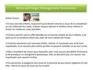 Stress andAnger Management Association
Autres Causes:
Si vous avez des enfants, ils peuvent aussi devenir stressés à cause de la compétition
au sein même de leur école, à devoir toujours donner le meilleur d'eux-mêmes et
d'avoir les meilleures notes possibles.
Certains parents sont en effet obsédés par la réussite scolaire de leurs enfants, à tel
point qu'ils ne semblent même plus avoir de vie en dehors de l'école.
Certaines personnes sont stressées d'elles- mêmes, et ressassent sans arrêt leurs
inquiétudes, et ce souvent alors même qu'elles ne peuvent contrôler ce qui leur arrive.
Elles s'inquiètent de choses pour lesquelles elles n’ont aucune possibilité d’intervenir
et de provoquer un changement quelconque. Elles ne devraient pas s’en soucier. Ces
inquiétudes sont souvent inutiles.
Ces personnes se plaignent sans cesse et ne pensent qu'aux choses négatives et sont
elles- mêmes la cause du stress qui les envahit.
 
