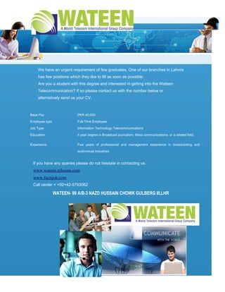 We have an urgent requirement of few graduates. One of our branches in Lahore
    has few positions which they like to fill as soon as possible.
    Are you a student with this degree and interested in getting into the Wateen
    Telecommunication? If so please contact us with the number below or
    alternatively send us your CV.



Base Pay                   PKR 40,000

Employee type              Full-Time Employee

Job Type                   Information Technology Telecommunications

Education                  4 year degree in Broadcast journalism, Mass communications, or a related field.

Experience                 Five years of professional and management experience in broadcasting and

                           audiovisual industries


 If you have any queries please do not hesitate in contacting us.
 www.wateen.telecom.com
 www.factsjob.com
 Call center = +92+42-5763062

                WATEEN- 98 A/B-3 NAZD HUSSAIN CHOWK GULBERG III,LHR
 