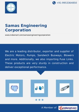 +91-9953364850
A Member of
Samas Engineering
Corporation
www.indiamart.com/samasengineeringcorporation
We are a leading distributor, exporter and supplier of
Electric Motors, Pumps, Sandwich Busways, Blowers
and more. Additionally, we also importing Fuse Links.
These products are very sturdy in construction and
deliver exceptional performance.
 