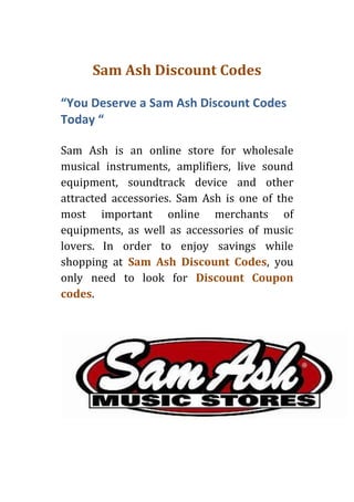 Sam Ash Discount Codes

“You Deserve a Sam Ash Discount Codes
Today “

Sam Ash is an online store for wholesale
musical instruments, amplifiers, live sound
equipment, soundtrack device and other
attracted accessories. Sam Ash is one of the
most important online merchants of
equipments, as well as accessories of music
lovers. In order to enjoy savings while
shopping at Sam Ash Discount Codes, you
only need to look for Discount Coupon
codes.
 