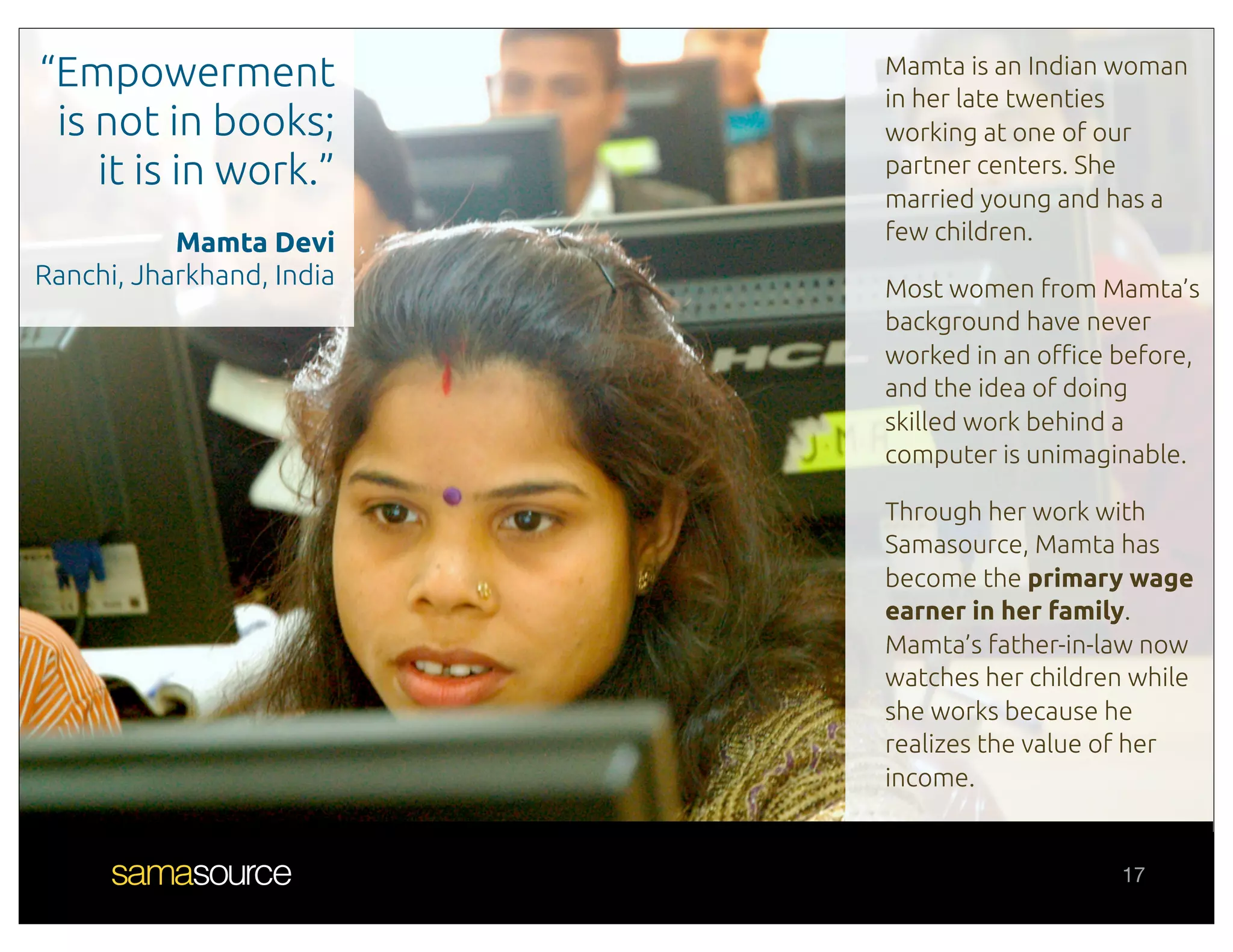 “Empowerment               Mamta is an Indian woman
                           in her late twenties
 is not in books;          working at one of our
    it is in work.”        partner centers. She
                           married young and has a
           Mamta Devi      few children.
Ranchi, Jharkhand, India   Most women from Mamta’s
                           background have never
                           worked in an o!ce before,
                           and the idea of doing
                           skilled work behind a
                           computer is unimaginable.

                           Through her work with
                           Samasource, Mamta has
                           become the primary wage
                           earner in her family.
                           Mamta’s father-in-law now
                           watches her children while
                           she works because he
                           realizes the value of her
                           income.


                                              17
 