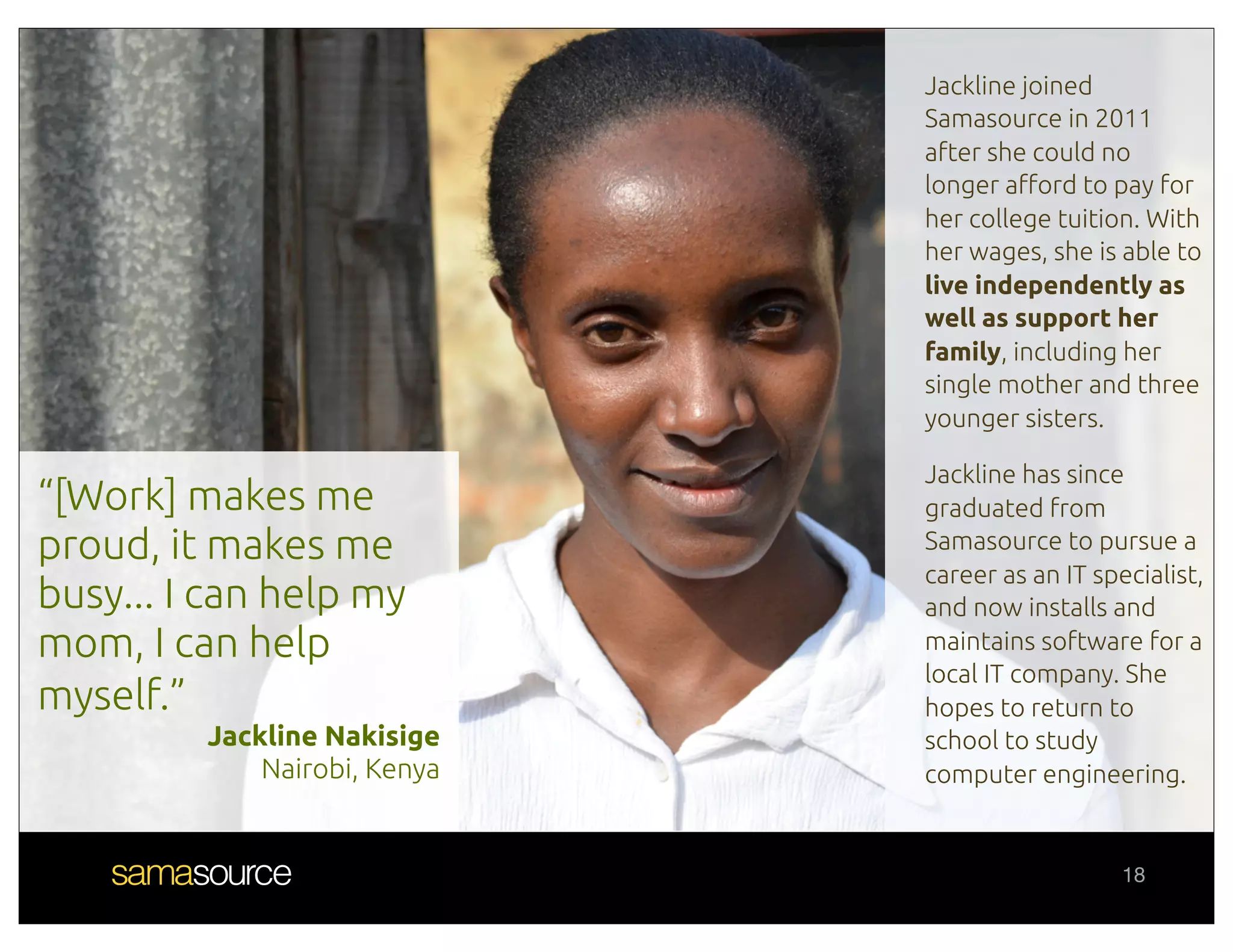 Jackline joined
                              Samasource in 2011
                              after she could no
                              longer a"ord to pay for
                              her college tuition. With
                              her wages, she is able to
                              live independently as
                              well as support her
                              family, including her
                              single mother and three
                              younger sisters.

                              Jackline has since
“[Work] makes me              graduated from
proud, it makes me            Samasource to pursue a
                              career as an IT specialist,
busy... I can help my         and now installs and
mom, I can help               maintains software for a
                              local IT company. She
myself.”                      hopes to return to
         Jackline Nakisige    school to study
             Nairobi, Kenya   computer engineering.


                                                 18
 