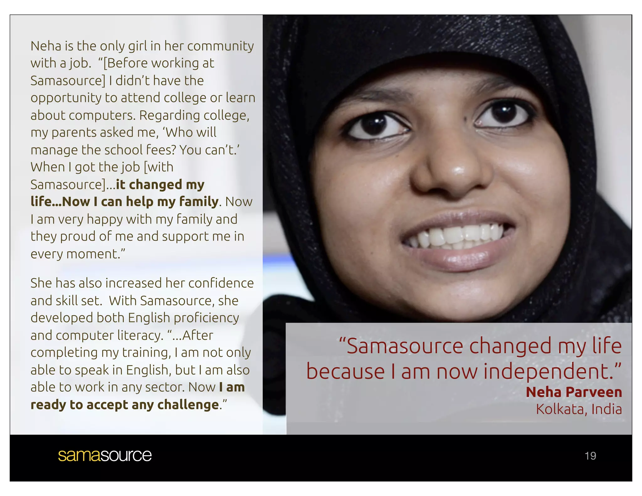 Neha is the only girl in her community
with a job. “[Before working at
Samasource] I didn’t have the
opportunity to attend college or learn
about computers. Regarding college,
my parents asked me, ‘Who will
manage the school fees? You can’t.’
When I got the job [with
Samasource]...it changed my
life...Now I can help my family. Now
I am very happy with my family and
they proud of me and support me in
every moment.”

She has also increased her con#dence
and skill set. With Samasource, she
developed both English pro#ciency
and computer literacy. “...After
completing my training, I am not only        “Samasource changed my life
able to speak in English, but I am also   because I am now independent.”
able to work in any sector. Now I am                          Neha Parveen
ready to accept any challenge.”                                Kolkata, India


                                                                       19
 