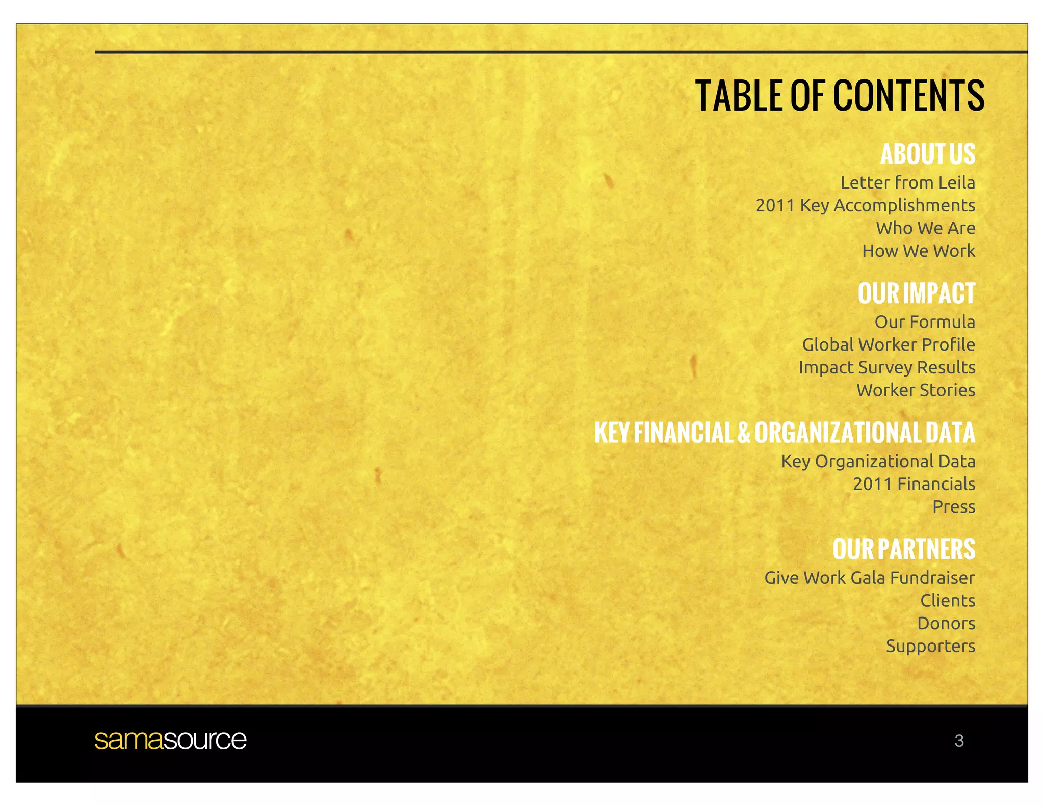 TABLE OF CONTENTS
                             ABOUT US
                        Letter from Leila
              2011 Key Accomplishments
                            Who We Are
                          How We Work

                          OUR IMPACT
                            Our Formula
                    Global Worker Pro!le
                   Impact Survey Results
                           Worker Stories

KEY FINANCIAL & ORGANIZATIONAL DATA
                 Key Organizational Data
                         2011 Financials
                                   Press

                       OUR PARTNERS
               Give Work Gala Fundraiser
                                 Clients
                                 Donors
                             Supporters




                                      3
 