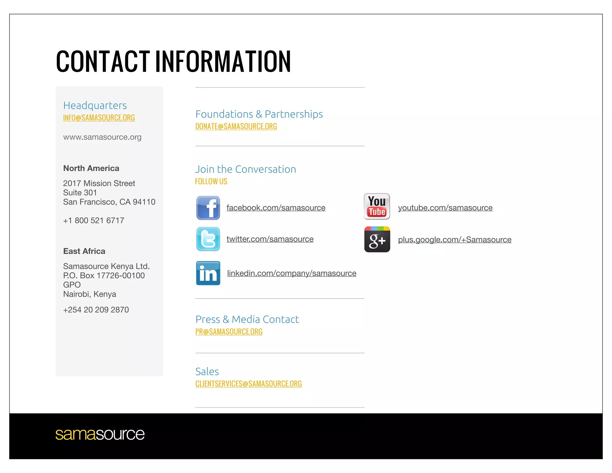 CONTACT INFORMATION
Headquarters
INFO@SAMASOURCE.ORG       Foundations & Partnerships
                          DONATE@SAMASOURCE.ORG
www.samasource.org


North America             Join the Conversation
2017 Mission Street       FOLLOW US
Suite 301
San Francisco, CA 94110
                                  facebook.com/samasource           youtube.com/samasource
+1 800 521 6717

                                  twitter.com/samasource            plus.google.com/+Samasource
East Africa
Samasource Kenya Ltd.
P.O. Box 17726-00100              linkedin.com/company/samasource
GPO
Nairobi, Kenya
+254 20 209 2870
                          Press & Media Contact
                          PR@SAMASOURCE.ORG




                          Sales
                          CLIENTSERVICES@SAMASOURCE.ORG
 