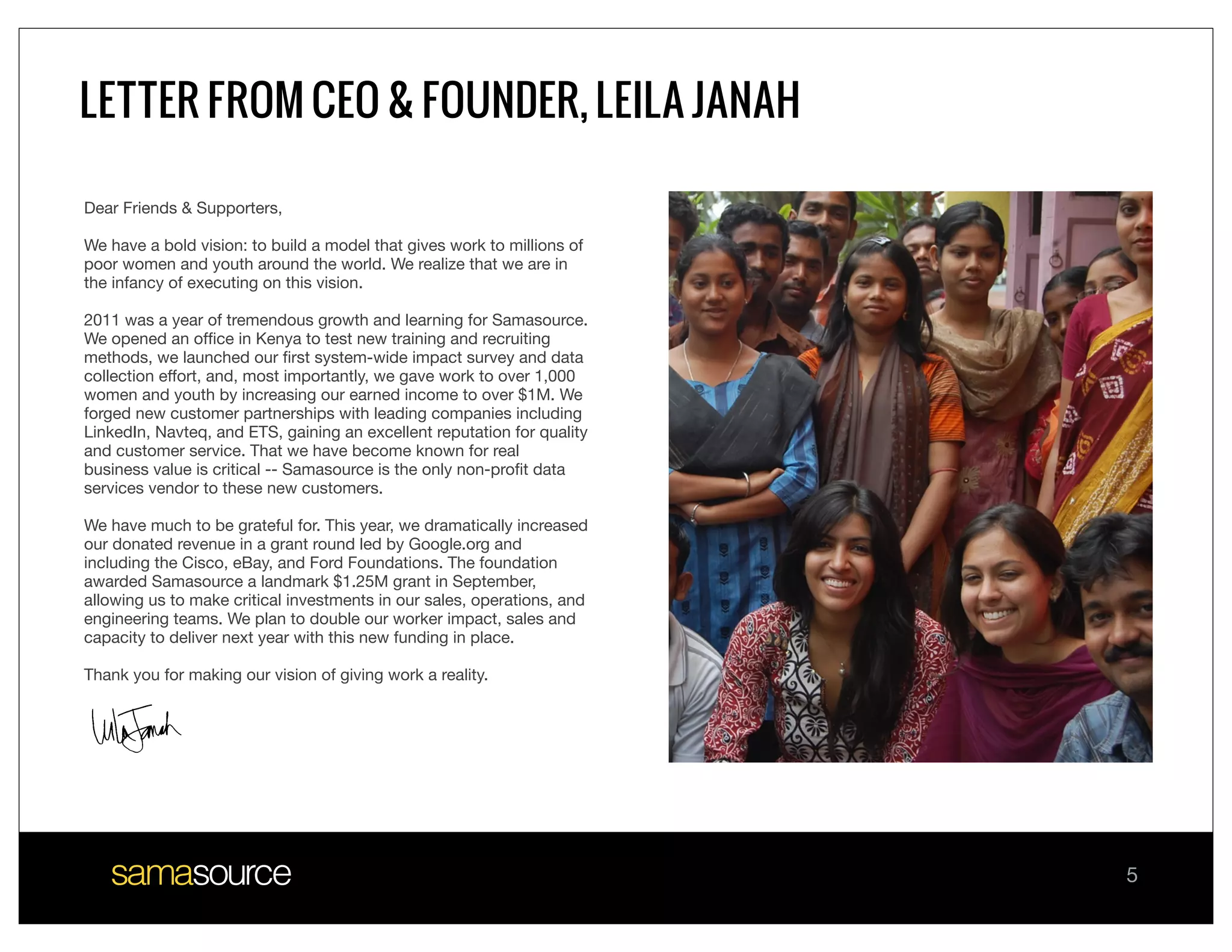 LETTER FROM CEO & FOUNDER, LEILA JANAH

Dear Friends & Supporters,

We have a bold vision: to build a model that gives work to millions of
poor women and youth around the world. We realize that we are in
the infancy of executing on this vision.

2011 was a year of tremendous growth and learning for Samasource.
We opened an ofﬁce in Kenya to test new training and recruiting
methods, we launched our ﬁrst system-wide impact survey and data
collection effort, and, most importantly, we gave work to over 1,000
women and youth by increasing our earned income to over $1M. We
forged new customer partnerships with leading companies including
LinkedIn, Navteq, and ETS, gaining an excellent reputation for quality
and customer service. That we have become known for real
business value is critical -- Samasource is the only non-proﬁt data
services vendor to these new customers.

We have much to be grateful for. This year, we dramatically increased
our donated revenue in a grant round led by Google.org and
including the Cisco, eBay, and Ford Foundations. The foundation
awarded Samasource a landmark $1.25M grant in September,
allowing us to make critical investments in our sales, operations, and
engineering teams. We plan to double our worker impact, sales and
capacity to deliver next year with this new funding in place. 

Thank you for making our vision of giving work a reality.




                                                                         5
 