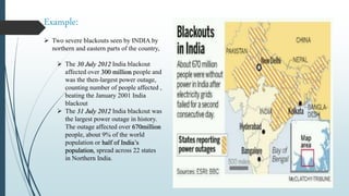 Example:
 Two severe blackouts seen by INDIA by
northern and eastern parts of the country,
 The 30 July 2012 India blackout
affected over 300 million people and
was the then-largest power outage,
counting number of people affected ,
beating the January 2001 India
blackout
 The 31 July 2012 India blackout was
the largest power outage in history.
The outage affected over 670million
people, about 9% of the world
population or half of India’s
population, spread across 22 states
in Northern India.
 