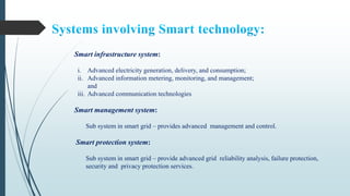 Smart infrastructure system:
i. Advanced electricity generation, delivery, and consumption;
ii. Advanced information metering, monitoring, and management;
and
iii. Advanced communication technologies
Smart management system:
Sub system in smart grid – provides advanced management and control.
Smart protection system:
Sub system in smart grid – provide advanced grid reliability analysis, failure protection,
security and privacy protection services.
 
