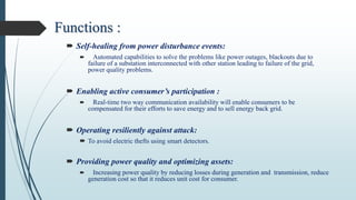 Functions :
 Self-healing from power disturbance events:
 Automated capabilities to solve the problems like power outages, blackouts due to
failure of a substation interconnected with other station leading to failure of the grid,
power quality problems.
 Enabling active consumer’s participation :
 Real-time two way communication availability will enable consumers to be
compensated for their efforts to save energy and to sell energy back grid.
 Operating resiliently against attack:
 To avoid electric thefts using smart detectors.
 Providing power quality and optimizing assets:
 Increasing power quality by reducing losses during generation and transmission, reduce
generation cost so that it reduces unit cost for consumer.
 