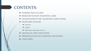 CONTENTS:
 INTRODUCTION TO A GRID
 PROBLEMS FACED BY TRADITIONAL GRID
 CHANGES MADE TO THE TRADITIONAL GRID SYSTEM
 SMART GRID ANALYSIS
 Functions
 Features
 Smart house using smart devices
 CRITERIA OF USING THIS SYSTEM
 PROBLEMS INVOLVED IN ADOPTING THIS IN INDIA
 CONCLUSION
 