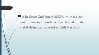 India Smart Grid Forum (ISGF), which is a non-
profit voluntary consortium of public and private
stakeholders, was launched on 26th May 2010.
 