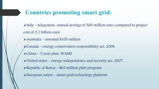 Italy – telegestore, annual savings of 500 million euro compared to project
cost of 2.1 billion euro
Australia – invested $100 million
Canada – energy conservation responsibility act, 2006
China – 5 year plan, WAMS
United states - energy independence and security act, 2007
Republic of Korea – $65 million pilot program
European union - smart grid technology platform
 