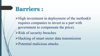 Barriers :
High investment in deployment of the method(it
requires companies to invest as a part with
government to compensate the price).
Risk of security breaches
Hacking of smart meter data transmission
Potential malicious attacks
 