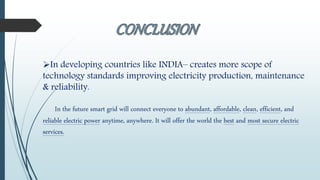 In developing countries like INDIA– creates more scope of
technology standards improving electricity production, maintenance
& reliability.
In the future smart grid will connect everyone to abundant, affordable, clean, efficient, and
reliable electric power anytime, anywhere. It will offer the world the best and most secure electric
services.
 