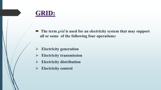 GRID:
 The term grid is used for an electricity system that may support
all or some of the following four operations:
 Electricity generation
 Electricity transmission
 Electricity distribution
 Electricity control
 