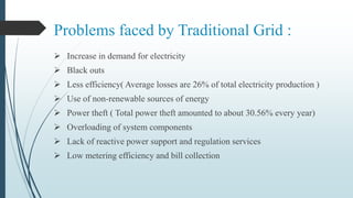 Problems faced by Traditional Grid :
 Increase in demand for electricity
 Black outs
 Less efficiency( Average losses are 26% of total electricity production )
 Use of non-renewable sources of energy
 Power theft ( Total power theft amounted to about 30.56% every year)
 Overloading of system components
 Lack of reactive power support and regulation services
 Low metering efficiency and bill collection
 