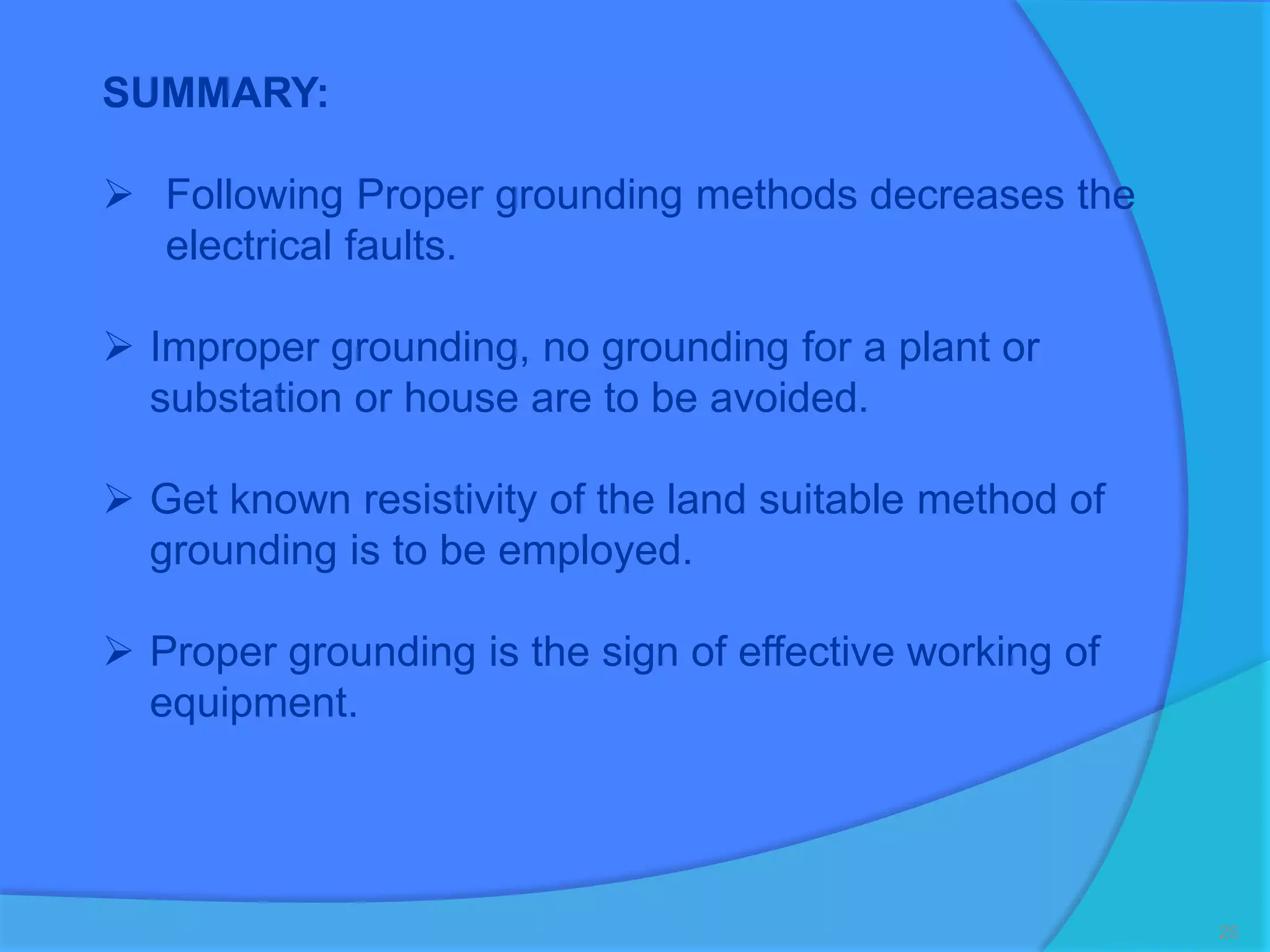 25
SUMMARY:
 Following Proper grounding methods decreases the
electrical faults.
 Improper grounding, no grounding for a plant or
substation or house are to be avoided.
 Get known resistivity of the land suitable method of
grounding is to be employed.
 Proper grounding is the sign of effective working of
equipment.
 