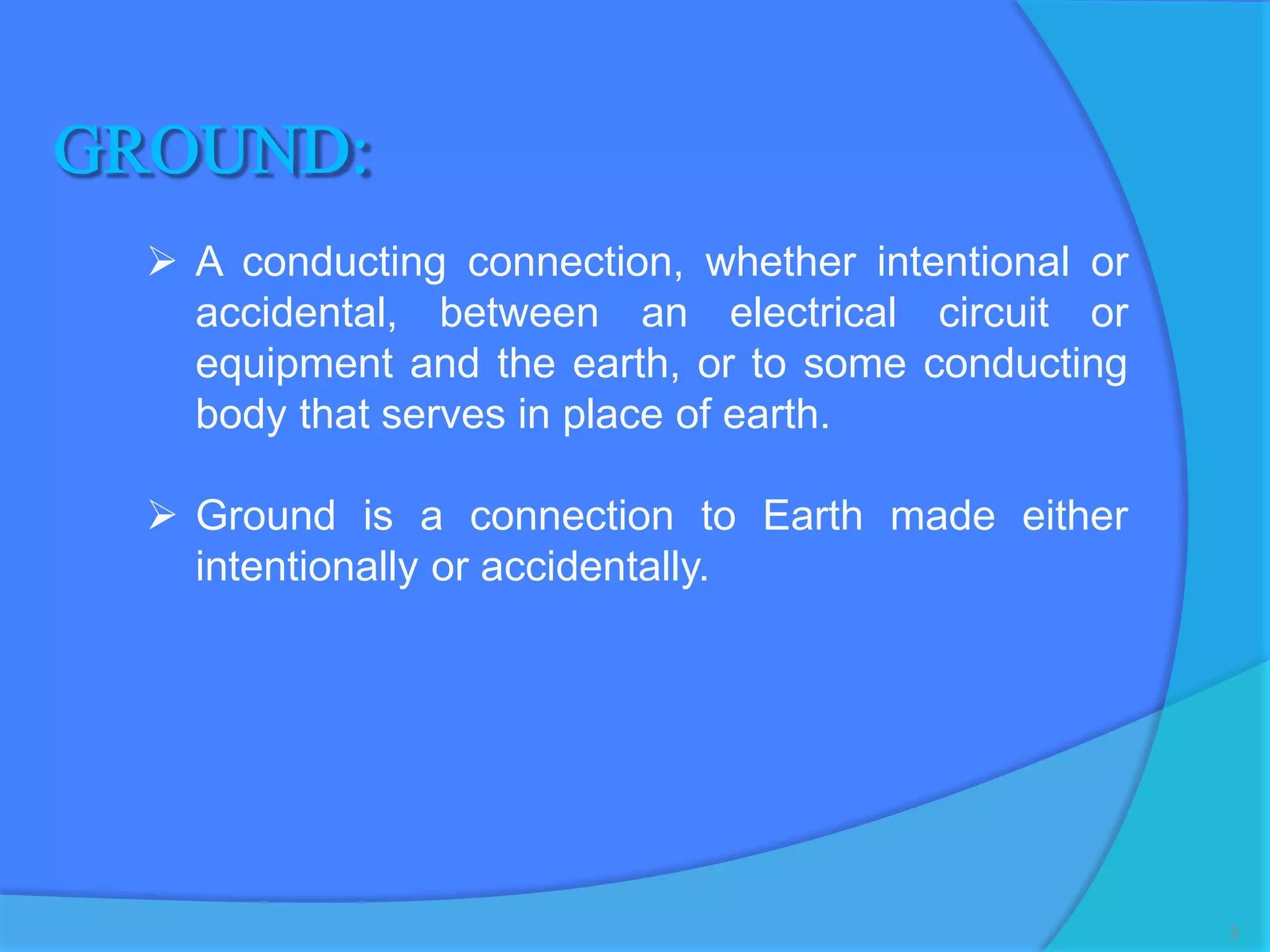 A conducting connection, whether intentional or
accidental, between an electrical circuit or
equipment and the earth, or to some conducting
body that serves in place of earth.
 Ground is a connection to Earth made either
intentionally or accidentally.
3
 