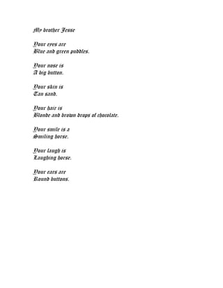 My brother Jesse

Your eyes are
Blue and green puddles.

Your nose is
A big button.

Your skin is
Tan sand.

Your hair is
Blonde and brown drops of chocolate.

Your smile is a
Smiling horse.

Your laugh is
Laughing horse.

Your ears are
Round buttons.
 