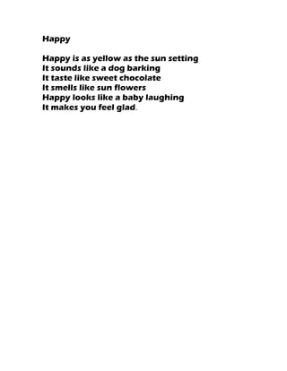 Happy

Happy is as yellow as the sun setting
It sounds like a dog barking
It taste like sweet chocolate
It smells like sun flowers
Happy looks like a baby laughing
It makes you feel glad.
 