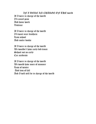 IF I WERE IN CHARGE OF THE world
If I were in charge of the world
I’d cancel peas
And home work
Violence

If I were in charge of the world
I’d want nicer brothers
Less school
And cooler books

If I were in charge of the world
We wouldn’t have early bed times
School not so early
Car accidents

If I were in charge of the world
We would have more of summer
Less of winter
And less of fall
And I will still be in charge of the world
 
