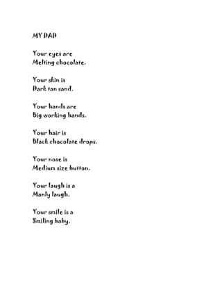 MY DAD


Your eyes are
Melting chocolate.


Your skin is
Dark tan sand.


Your hands are
Big working hands.


Your hair is
Black chocolate drops.


Your nose is
Medium size button.


Your laugh is a
Manly laugh.


Your smile is a
Smiling baby.
 