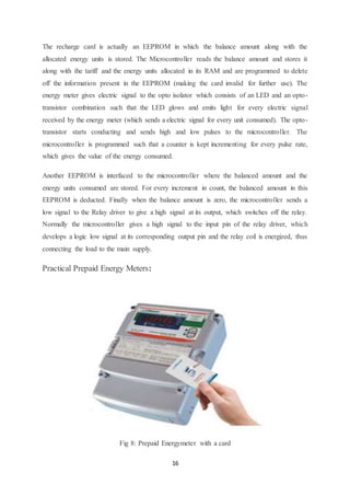16
The recharge card is actually an EEPROM in which the balance amount along with the
allocated energy units is stored. The Microcontroller reads the balance amount and stores it
along with the tariff and the energy units allocated in its RAM and are programmed to delete
off the information present in the EEPROM (making the card invalid for further use). The
energy meter gives electric signal to the opto isolator which consists of an LED and an opto-
transistor combination such that the LED glows and emits light for every electric signal
received by the energy meter (which sends a electric signal for every unit consumed). The opto-
transistor starts conducting and sends high and low pulses to the microcontroller. The
microcontroller is programmed such that a counter is kept incrementing for every pulse rate,
which gives the value of the energy consumed.
Another EEPROM is interfaced to the microcontroller where the balanced amount and the
energy units consumed are stored. For every increment in count, the balanced amount in this
EEPROM is deducted. Finally when the balance amount is zero, the microcontroller sends a
low signal to the Relay driver to give a high signal at its output, which switches off the relay.
Normally the microcontroller gives a high signal to the input pin of the relay driver, which
develops a logic low signal at its corresponding output pin and the relay coil is energized, thus
connecting the load to the main supply.
Practical Prepaid Energy Meters:
Fig 8: Prepaid Energymeter with a card
 