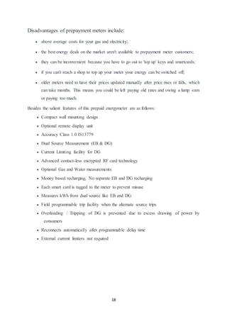 18
Disadvantages of prepayment meters include:
 above average costs for your gas and electricity;
 the best energy deals on the market aren't available to prepayment meter customers;
 they can be inconvenient because you have to go out to 'top up' keys and smartcards;
 if you can't reach a shop to top up your meter your energy can be switched off;
 older meters need to have their prices updated manually after price rises or falls, which
can take months. This means you could be left paying old rates and owing a lump sum
or paying too much.
Besides the salient features of this prepaid energymeter are as follows:
 Compact wall mounting design
 Optional remote display unit
 Accuracy Class 1.0 IS13779
 Dual Source Measurement (EB & DG)
 Current Limiting facility for DG
 Advanced contact-less encrypted RF card technology
 Optional Gas and Water measurements
 Money based recharging, No separate EB and DG recharging
 Each smart card is tagged to the meter to prevent misuse
 Measures kWh from dual source like EB and DG
 Field programmable trip facility when the alternate source trips
 Overloading / Tripping of DG is prevented due to excess drawing of power by
consumers
 Reconnects automatically after programmable delay time
 External current limiters not required
 