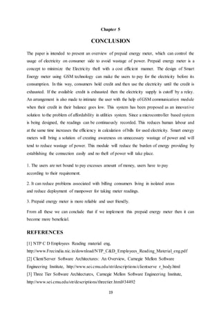 19
Chapter 5
CONCLUSION
The paper is intended to present an overview of prepaid energy meter, which can control the
usage of electricity on consumer side to avoid wastage of power. Prepaid energy meter is a
concept to minimize the Electricity theft with a cost efficient manner. The design of Smart
Energy meter using GSM technology can make the users to pay for the electricity before its
consumption. In this way, consumers hold credit and then use the electricity until the credit is
exhausted. If the available credit is exhausted then the electricity supply is cutoff by a relay.
An arrangement is also made to intimate the user with the help of GSM communication module
when their credit in their balance goes low. This system has been proposed as an innovative
solution to the problem of affordability in utilities system. Since a microcontroller based system
is being designed, the readings can be continuously recorded. This reduces human labour and
at the same time increases the efficiency in calculation of bills for used electricity. Smart energy
meters will bring a solution of creating awareness on unnecessary wastage of power and will
tend to reduce wastage of power. This module will reduce the burden of energy providing by
establishing the connection easily and no theft of power will take place.
1. The users are not bound to pay excesses amount of money, users have to pay
according to their requirement.
2. It can reduce problems associated with billing consumers living in isolated areas
and reduce deployment of manpower for taking meter readings.
3. Prepaid energy meter is more reliable and user friendly.
From all these we can conclude that if we implement this prepaid energy meter then it can
become more beneficial.
REFERENCES
[1] NTP C D Employees Reading material eng,
http://www.Frecindia.nic.in/download/NTP_C&D_Employees_Reading_Material_eng.pdf
[2] Client/Server Software Architectures: An Overview, Carnegie Mellon Software
Engineering Institute, http://www.sei.cmu.edu/str/descriptions/clientserve r_body.html
[3] Three Tier Software Architectures, Carnegie Mellon Software Engineering Institute,
http://www.sei.cmu.edu/str/descriptions/threetier.html#34492
 