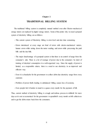6
Chapter 2
TRADITIONAL BILLING SYSTEM
The traditional billing system is completely manual method even after Electro-mechanical
energy meters are replaced by digital energy meters. Some of the points why we need a prepaid
system of electricity billing are as follows:
- This current system of Electricity billing is error level and also time consuming.
- Errors introduced at every stage are fond of errors with electro-mechanical meters,
human errors while noting down the meter reading, and errors while processing the paid
bills and the due bills.
- The major disadvantage of a postpaid system is that there is no control of usage from the
consumer’s side. There is a lot of wastage of power due to the consumers be short of
training of electrical consumption in a well-organized way. Since the supply of power is
limited, as a responsible citizen, there is a need to use electricity in an improved and
efficient way.
- Even it is a headache for the government to collect debts due electricity usage from every
customer.
- Problem of power thefts leading to unbalanced billing causes loss of economy.
- Even people feel it burden to stand in a queue every month for the payment of bill.
Thus, current method of electricity billing is a tough and tedious process to withheld for more
days as it is not so economical for the government to spendthrift every month on bill collections
and to get the debts return back from the consumers.
 