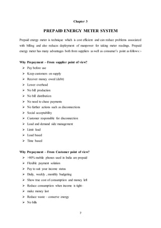 7
Chapter 3
PREPAID ENERGY METER SYSTEM
Prepaid energy meter is technique which is cost efficient and can reduce problems associated
with billing and also reduces deployment of manpower for taking meter readings. Prepaid
energy meter has many advantages both from suppliers as well as consumer’s point as follows:-
Why Prepayment – From supplier point of view?
 Pay before use
 Keep customers on supply
 Recover money owed (debt)
 Lower overhead
 No bill production
 No bill distribution
 No need to chase payments
 No further actions such as disconnections
 Social acceptability
 Customer responsible for disconnection
 Load and demand side management
 Limit load
 Load based
 Time based
Why Prepayment – From Customer point of view?
 >80% mobile phones used in India are prepaid
 Flexible payment solution
 Pay to suit your income status
 Daily, weekly , monthly budgeting
 Show true cost of consumption and money left
 Reduce consumption when income is tight–
 make money last
 Reduce waste – conserve energy
 No bills
 