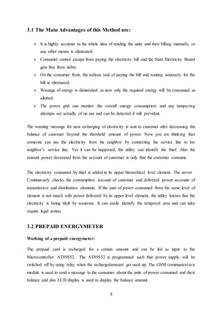 9
3.1 The Main Advantages of this Method are:
 It is highly accurate as the whole idea of reading the units and then billing manually or
any other means is eliminated.
 Consumer cannot escape from paying the electricity bill and the State Electricity Board
gets free from debts.
 On the consumer front, the tedious task of paying the bill and waiting anxiously for the
bill is eliminated.
 Wastage of energy is diminished as now only the required energy will be consumed as
allotted.
 The power grid can monitor the overall energy consumption and any tampering
attempts are actually of no use and can be detected if still prevalent.
The warning message for next recharging of electricity is sent to customer after decreasing the
balance of customer beyond the threshold amount of power. Now you are thinking that
someone can use the electricity from his neighbor by connecting his service line to his
neighbor’s service line. Yes it can be happened, the utility can identify the thief. Also the
amount power decreased from the account of customer is only that the customer consume.
The electricity consumed by thief is added in its upper hierarchical level element. The server
Continuously checks the consumption account of customer and delivered power accounts of
transmission and distribution elements. If the sum of power consumed from the same level of
element is not match with power delivered by its upper level element, the utility knows that the
electricity is being theft by someone. It can easily identify the tempered area and can take
require legal action.
3.2 PREPAID ENERGYMETER
Working of a prepaid energymeter:
The prepaid card is recharged for a certain amount and can be fed as input to the
Microcontroller AT89S52. The AT89S52 is programmed such that power supply will be
switched off by using relay when the rechargedamount get used up. The GSM communication
module is used to send a message to the consumer about the units of power consumed and their
balance and also LCD display is used to display the balance amount.
 