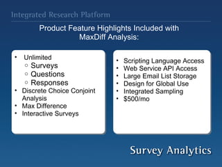 Product Feature Highlights Included with  MaxDiff Analysis:    Unlimited Surveys Questions Responses Discrete Choice Conjoint Analysis Max Difference Interactive Surveys  Scripting Language Access Web Service API Access Large Email List Storage  Design for Global Use  Integrated Sampling $500/mo  