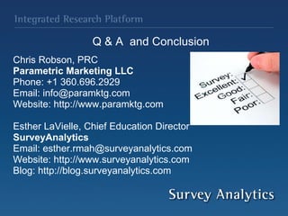Q & A  and Conclusion Chris Robson, PRC Parametric Marketing LLC Phone: +1 360.696.2929 Email: info@paramktg.com Website: http://www.paramktg.com Esther LaVielle, Chief Education Director SurveyAnalytics Email: esther.rmah@surveyanalytics.com Website: http://www.surveyanalytics.com Blog: http://blog.surveyanalytics.com 