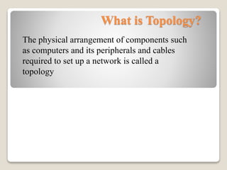 What is Topology?
The physical arrangement of components such
as computers and its peripherals and cables
required to set up a network is called a
topology
 