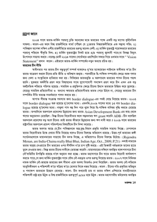 2004 mv‡j fviZ-gvwK©b cigvYy Pzw³ A‡b‡Ki g‡Z fvi‡Zi c‡¶ GKwU eo gv‡ci K‚U‰bwZK
mvdj¨| KviYÑGi d‡j wek¦ ivRbxwb‡Z evZv© ‡cŠuQj †h 1)fviZ wek¦ivRbxwZ‡Z GK m¤¢ve¨ kw³; 2)
cvwK¯—vb A‡c¶v `w¶Y Gkxq ivRbxwZ‡Z fvi‡Zi ¸i“Z¡ A‡bK †ekx; 3) gvwK©b hy³ivóª c‡iv¶fv‡e fvi‡Zi
cigvYy kw³‡K ¯^xK…wZ w`j; 4) gvwK©b hy³iv‡óªi wbKU n‡Z 3/4 cigvYy R¡vjvbx cv‡e,hv weKí we`y¨r
Dscv`‡b mvnvh¨ Ki‡e| b‡i›`ª †gv`x 2014 mv‡ji †m‡Þ¤^‡i IqvwksUb md‡i wM‡q Ievgvi mv‡_ ÔÔ Vision
Statement’’ cÖ`vb K‡ib| GBfv‡e fviZ-gvwK©b m¤ú‡K©i bZyb Aa¨vq iwPZ nq|
fvi‡Zi Pxb bxwZ
¯^vaxbZvi ci fviZ-Pxb eÜzZ¡cyY© m¤úK© _vK‡jI `yÕevi g¨vK‡gvnb jvBb‡K A¯^xKvi KÕ‡i Pxb
fviZ AvµgY Ki‡j Px‡bi cÖwZ fxwZ I Awek¦vm Rb¥vq| cieZx©‡Z wØ-cvw¶K m¤ú‡K©i †¶‡Î eid Mjvi
Rb¨ †Ljv I ms¯‹…wZ‡K nvwZqvi Kiv nq| wmwK‡gi fviZf~w³ I Ai“YvP‡j fvi‡Zi kvmb Px‡bi cQ›`
nqwb| gy³Øvi A_©bxwZ MÖnY K‡i wek¦vq‡bi mv‡_ hy‡Mvc‡hvMx c`‡¶c MÖnY K‡i Pxb GLb GK eo
A_©‰bwZK kw³‡Z cwiYZ n‡q‡Q| mvgwiK I cÖhyw³MZ †¶‡Î Px‡bi DÌvb fviZ‡K wPwš—Z K‡i Zz‡j‡Q|
†h‡nZz mvgwiK cÖwZ‡hvMxZv I Ab¨vb¨ ¶gZvi cÖwZ‡hvMxZvq fviZ †c‡i DV‡e bv, †m‡nZz fvi‡Zi Pxb
m¤úwK©Z bxwZ AZ¨š— mZK©fv‡e cvjb Ki‡Z nq|
AvcvZ mxgvš— msµvš— mgm¨vi Rb¨ border dialogue-Gi c_B †e‡Q wb‡q‡Q fviZ| 2003
mv‡j border dialogue ïi“ n‡q‡Q `yÕ†`‡ki g‡a¨| GgbwK,2009 mv‡ji g‡a¨ 13 evi border dia-
logue n‡q‡Q `yÕ‡`‡ki g‡a¨| bv_yjv cvm eû w`b c‡i Ly‡j w`‡q wØ-cvw¶K evwbR¨ e„w× Ki‡Z †P‡q‡Q
fviZ| Aciw`‡K Ai“YvPj cÖ‡`‡ki Dbœq‡bi Rb¨ fviZ Asian Development Bank-Gi KvQ †_‡K
F‡Yi Aby‡gv`b †P‡qwQj| wKš‘ Px‡bi we‡ivaxZvi d‡j m¤¢ebvgq FY grant K‡iwb ADB| Pxb e‡jwQj
Ai“bvPj cÖ‡`‡ki eo Ask Px‡bi|ZvB fviZ Kxfv‡e Dbœq‡bi Rb¨ FY `vex K‡i ? 2009 mv‡j fvi‡Zi
ivóªcwZi Ai“YvPj cÖ‡`k cwi`k©‡bi welqwU‡K Pxb wb›`v K‡i‡Q|
fviZ AeMZ Av‡Q †h,Pxb cvwK¯—vb‡K A¯¿,hy×-wegvb cÖf„wZ mvgwiK mvnvh¨ w`‡”Q| †bcvj‡K
fviZ we‡ivaxZvq D‡¯‹ †`qvi bxwZ wb‡q‡Q e‡jI Px‡bi wei“‡× Awf‡hvM i‡q‡Q| DËi-c~e© fvi‡Zi R½x
msMVb¸‡jv‡K gvqvbgv‡ii mvnv‡h¨ Pxb g`Z w`‡”Q, G Awf‡hvMI Px‡bi wei“‡× D‡V‡Q| (Rajendra
Menan, are India-Chaina really Bhai Bhai, IndianAge, Oct., 2009, P.21)| `jvB jvgv‡K
fviZ Avkªq †`Iqv‡Z Pxb fvi‡Zi Ici `xN©w`b aÕ‡i Pvc m„wó Ki‡Q - GB wZeŸZx ag©¸i“‡K Zv‡`i nv‡Z
Zz‡j †`Iqvi Rb¨| wKš‘ fviZ Px‡bi `vex‡K †Zvqv°v K‡iwb| gvqvbgv‡ii `w¶‡Y Aew¯’Z e‡½vcmvM‡i Pxbv
†bŠÕevwnbxi Dcw¯’wZ i‡q‡Q eÕ‡j Abygvb Kiv n‡”Q| fviZ gnvmvM‡i Pxb hv‡Z fviZ we‡ivax Kvh©Kjvc
Ki‡Z cv‡i,†m Rb¨ gvwK©b hy³iv‡óªi mv‡_ †hŠ_ †bŠ-gnovi Ici ¸i“Z¡ w`‡q‡Q fviZ| 2007 mv‡j wbwgrR
bvgK gvwK©b †bŠ-RvnvR fvi‡Zi Rj mxgvbv G‡j Aek¨ weZK©I †`Lv w`‡qwQj| fviZ Aek¨ †bŠ-kw³‡K
AvaywbKxKiY I kw³kvjx KÕ‡i ¯^wµq KÕ‡i †Zvjvi w`‡K bRi w`‡q‡Q| KviY - Px‡bi MwZ cÖK…wZi AwfgyL
I c`‡¶c fviZ‡K D‡Ø‡M †i‡L‡Q| KviY- Pxb KL‡bvB Pvq bv fviZ `w¶Y Gwkqv‡Z evavnxbfv‡e
kw³kvjx ivóª n‡q DVyK I wek¦ ivRbxwZ‡Z ¸i“Z¡c~Y© actor n‡q DVyK| fviZ gnvmvMixq ZU‡iLvq Aew¯’Z
‡K bv Rv‡b
14
 
