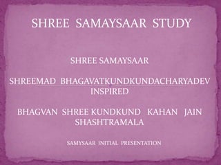 SHREE SAMAYSAAR STUDY 
SHREE SAMAYSAAR 
SHREEMAD BHAGAVATKUNDKUNDACHARYADEV 
INSPIRED 
BHAGVAN SHREE KUNDKUND KAHAN JAIN 
SHASHTRAMALA 
SAMYSAAR INITIAL PRESENTATION 
 