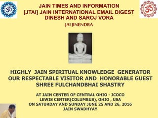 JAIN TIMES AND INFORMATION
[JTAI] JAIN INTERNATIONAL EMAIL DIGEST
DINESH AND SAROJ VORA
JAI JINENDRA
HIGHLY JAIN SPIRITUAL KNOWLEDGE GENERATOR
OUR RESPECTABLE VISITOR AND HONORABLE GUEST
SHREE FULCHANDBHAI SHASTRY
AT JAIN CENTER OF CENTRAL OHIO - JCOCO
LEWIS CENTER(COLUMBUS), OHIO , USA
ON SATURDAY AND SUNDAY JUNE 25 AND 26, 2016
JAIN SWADHYAY
 