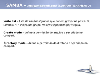 write list – lista de usuários/grupos que podem gravar na pasta. O
Simbolo “+” inidca um grupo. Valores separados por vírgula.
Create mode – define a permissão do arquivo a ser criado no
compart.
Directory mode – define a permissão do diretório a ser criado no
compart.
SAMBA – /etc/samba/smb.conf (COMPARTILHAMENTO)
 
