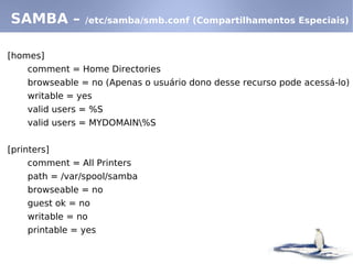 [homes]
comment = Home Directories
browseable = no (Apenas o usuário dono desse recurso pode acessá-lo)
writable = yes
valid users = %S
valid users = MYDOMAIN%S
[printers]
comment = All Printers
path = /var/spool/samba
browseable = no
guest ok = no
writable = no
printable = yes
SAMBA – /etc/samba/smb.conf (Compartilhamentos Especiais)
 