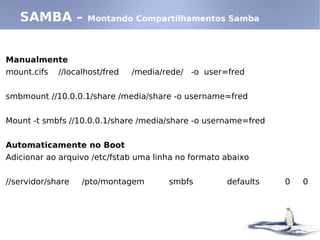 Manualmente
mount.cifs //localhost/fred /media/rede/ -o user=fred
smbmount //10.0.0.1/share /media/share -o username=fred
Mount -t smbfs //10.0.0.1/share /media/share -o username=fred
Automaticamente no Boot
Adicionar ao arquivo /etc/fstab uma linha no formato abaixo
//servidor/share /pto/montagem smbfs defaults 0 0
SAMBA – Montando Compartilhamentos Samba
 