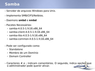 - Servidor de arquivos Windows para Unix.
- Implementa SMB/CIFS/Netbios.
- Daemons smbd e nmbd
- Pacotes Necessários:
✔ samba-4.0.5-1.fc18.x86_64
✔ samba-client-4.0.5-1.fc18.x86_64
✔ samba-libs-4.0.5-1.fc18.x86_64
✔ samba-common-4.0.5-1.fc18.x86_64
- Pode ser configurado como:
✔ Standalone
✔ Membro de um Domínio
✔ Domain Controller
- Caracteres # e ; indicam comentários. O segundo, indica opções que
o administrador pode querer ativar.
Samba
 