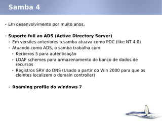 ✔ Em desenvolvimento por muito anos.
✔ Suporte full ao ADS (Active Directory Server)
✔ Em versões anteriores o samba atuava como PDC (like NT 4.0)
✔ Atuando como ADS, o samba trabalha com:
✔ Kerberos 5 para autenticação
✔ LDAP schemes para armazenamento do banco de dados de
recursos
✔ Registros SRV do DNS (Usado a partir do Win 2000 para que os
cleintes localizem o domain controller)
✔ Roaming profile do windows 7
Samba 4
 