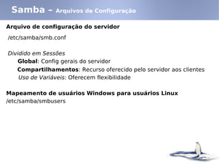 Arquivo de configuração do servidor
/etc/samba/smb.conf
Dividido em Sessões
Global: Config gerais do servidor
Compartilhamentos: Recurso oferecido pelo servidor aos clientes
Uso de Variáveis: Oferecem flexibilidade
Mapeamento de usuários Windows para usuários Linux
/etc/samba/smbusers
Samba – Arquivos de Configuração
 