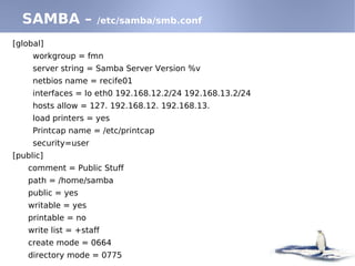 [global]
workgroup = fmn
server string = Samba Server Version %v
netbios name = recife01
interfaces = lo eth0 192.168.12.2/24 192.168.13.2/24
hosts allow = 127. 192.168.12. 192.168.13.
load printers = yes
Printcap name = /etc/printcap
security=user
[public]
comment = Public Stuff
path = /home/samba
public = yes
writable = yes
printable = no
write list = +staff
create mode = 0664
directory mode = 0775
SAMBA – /etc/samba/smb.conf
 