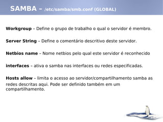 SAMBA – /etc/samba/smb.conf (GLOBAL)
Workgroup – Define o grupo de trabalho o qual o servidor é membro.
Server String – Define o comentário descritivo deste servidor.
Netbios name – Nome netbios pelo qual este servidor é reconhecido
interfaces – ativa o samba nas interfaces ou redes especificadas.
Hosts allow – limita o acesso ao servidor/compartilhamento samba as
redes descritas aqui. Pode ser definido também em um
compartilhamento.
 