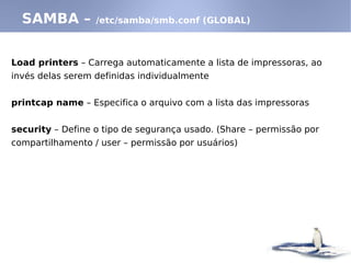 SAMBA – /etc/samba/smb.conf (GLOBAL)
Load printers – Carrega automaticamente a lista de impressoras, ao
invés delas serem definidas individualmente
printcap name – Especifica o arquivo com a lista das impressoras
security – Define o tipo de segurança usado. (Share – permissão por
compartilhamento / user – permissão por usuários)
 