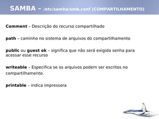 Comment – Descrição do recurso compartilhado
path – caminho no sistema de arquivos do compartilhamento
public ou guest ok – significa que não será exigida senha para
acessar esse recurso
writeable – Especifica se os arquivos podem ser escritos no
compartilhamento.
printable – indica impressora
SAMBA – /etc/samba/smb.conf (COMPARTILHAMENTO)
 